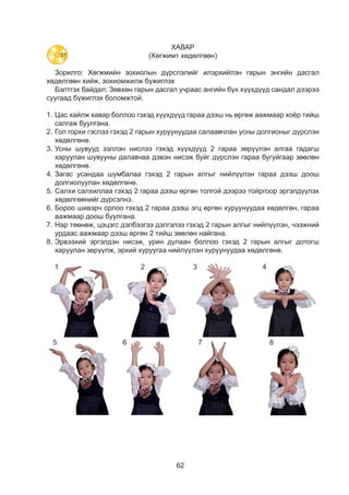 62
ХАВАР
(Хөгжимт хөдөлгөөн)
Зорилго: Хөгжмийн зохиолын дүрслэлийг илэрхийлэн гарын энгийн дасгал
хөдөлгөөн хийж, зохиомжилж бүжиглэх
Бэлтгэх байдал: Зөвхөн гарын дасгал учраас ангийн бүх хүүхдүүд сандал дээрээ
суугаад бүжиглэх боломжтой.
1.	Цас хайлж хавар боллоо гэхэд хүүхдүүд гараа дээш нь өргөж аажмаар хоёр тийш
салгаж буулгана.
2.	Гол горхи гэслээ гэхэд 2 гарын хуруунуудаа салаавчлан усны долгионыг дүрслэн
хөдөлгөнө.
3.	Усны шувууд зэллэн нислээ гэхэд хүүхдүүд 2 гараа зөрүүлэн алгаа гадагш
харуулан шувууны далавчаа дэвэн нисэж буйг дүрслэн гараа бугуйгаар зөөлөн
хөдөлгөнө.
4.	Загас усандаа шумбалаа гэхэд 2 гарын алгыг нийлүүлэн гараа дээш доош
долгиолуулан хөдөлгөнө.
5.	Салхи салхиллаа гэхэд 2 гараа дээш өргөн толгой дээрээ тойргоор эргэлдүүлэх
хөдөлгөөнийг дүрсэлнэ.
6.	Бороо шивэрч орлоо гэхэд 2 гараа дээш эгц өргөн хуруунуудаа хөдөлгөн, гараа
аажмаар доош буулгана.
7.	Нар төөнөж, цэцэгс дэлбээгээ дэлгэлээ гэхэд 2 гарын алгыг нийлүүлэн, чээжний
урдаас аажмаар дээш өргөн 2 тийш зөөлөн найгана.
8.	Эрвээхий эргэлдэн нисэж, урин дулаан боллоо гэхэд 2 гарын алгыг дотогш
харуулан зөрүүлж, эрхий хуруугаа нийлүүлэн хуруунуудаа хөдөлгөнө.
ХАВАР
(Хөгжимт хөдөлгөөн)
- Хөгжмийн хэмнэлд тохируулан хөдөлгөөн зохиомжилж бүжиглээрэй
Цас хайлж хавар боллоо Гол горхи гэслээ Усны шувууд зэллэн нислээ
Бороо шивэрч орлооСалхи хүчтэй салхиллааЗагас усандаа шумбалаа
ХАВАР
(Хөгжимт хөдөлгөөн)
- Хөгжмийн хэмнэлд тохируулан хөдөлгөөн зохиомжилж бүжиглээрэй
Цас хайлж хавар боллоо Гол горхи гэслээ Усны шувууд зэллэн нислээ
Бороо шивэрч орлооСалхи хүчтэй салхиллааЗагас усандаа шумбалаа
ХАВАР
(Хөгжимт хөдөлгөөн)
- Хөгжмийн хэмнэлд тохируулан хөдөлгөөн зохиомжилж бүжиглээрэй
Цас хайлж хавар боллоо Гол горхи гэслээ Усны шувууд зэллэн нислээ
Бороо шивэрч орлооСалхи хүчтэй салхиллааЗагас усандаа шумбалаа
(Хөгж
- Хөгжмийн хэмнэлд тохируулан
Цас хайлж хавар боллоо
СалЗагас усандаа шумбалаа
Газраас цэцэг цухуйлаа
1 2 3 4
ХАВАР
(Хөгжимт хөдөлгөөн)
хэмнэлд тохируулан хөдөлгөөн зохиомжилж бүжиглээрэй
ар боллоо Гол горхи гэслээ Усны шувууд зэллэн нислээ
Бороо шивэрч орлооСалхи хүчтэй салхиллаашумбалаа
ХАВАР
(Хөгжимт хөдөлгөөн)
нэлд тохируулан хөдөлгөөн зохиомжилж бүжиглээрэй
ллоо Гол горхи гэслээ Усны шувууд зэллэн нислээ
Бороо шивэрч орлооСалхи хүчтэй салхиллааалаа
16
ХАВАР
(Хөгжимт хөдөлгөөн)
- Хөгжмийн хэмнэлд тохируулан хөдөлгөөн зохиомжилж бүжиглээрэй
Цас хайлж хавар боллоо Гол горхи гэслээ Усны шувууд зэ
Бороо шивэСалхи хүчтэй салхиллааЗагас усандаа шумбалаа
Газраас цэцэг цухуйлаа Эрвээхий эргэлдэн нисэж
урин дулаан боллоо
16
ХАВАР
(Хөгжимт хөдөлгөөн)
- Хөгжмийн хэмнэлд тохируулан хөдөлгөөн зохиомжилж бүжиглээрэй
Цас хайлж хавар боллоо Гол горхи гэслээ Усны шувууд зэллэ
Бороо шивэрч оСалхи хүчтэй салхиллааЗагас усандаа шумбалаа
Газраас цэцэг цухуйлаа Эрвээхий эргэлдэн нисэж
урин дулаан боллоо
5 6 7 8
31
 