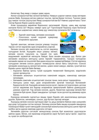 9
Аялагчид: Бид ямар ч саадыг давж чадна.
Аялал сонирхолтой бас хөгжилтэй байна. Намрын шаргал навчис газар хөглөрөн
унасан байв. Хүүхдүүд хатсан навчсыг гишгэж, гартаа базаж тоглоно. Түүнээс гарах
дуу чимээг тоглож үзүүлцгээе! Ямар сонирхолтой юм бэ? Навчис шарчигнана. Гэнэт
тэнгэр бүрхэж бороо шаагин орлоо.
Алив хүүхдүүдээ өөрийгөө борооноос халхлаарай. Шүхэр, цамц өөр юугаар
халхалж болох вэ? Модны нөмөрт орох уу? Түргэлээрэй бороонд норж болохгүй
шүү! Навчсын шаржигнах чимээ ямар дуу чимээгээр солигдсон бэ? ш-ш-ш-ш.
-	 Зургийг ажиглаад, хөгжмөө сонсоорой.
-	Сонссоноо хүний нүүрний хувирлаар
илэрхийлж зурцгаая.
Зургийг ажиглаж, хөгжим сонсож улмаар тэндээс
төрсөн сэтгэл хөдлөлөө зурж илэрхийлэх учиртай.
Хөгжим сонсох үйл ажиллагаа нь сэтгэл хөдлөлд
тулгуурлах ёстой. Хүүхдийн оюун ухааны хөгжил,
хөгжим сонсох туршлага нь тэдний гоо зүйн
мэдрэмжийг идэвхитэй хөгжүүлж байдаг. Бага ангийн хүүхдүүд дуу, болон дан
хөгжмийн зохиолын аялгууны шинж төрхийг тодорхойлох, түүндээ тулгуурлан
хөгжмийн зарим нэг онцлогийг бие дааж илрүүлэх чадвартай байдаг. Сэтгэл хөдлөлд
тулгуурлан хөгжим сонсох дадлыг төлөвшүүлэх ажлыг багш гүйцэтгэнэ. Сонсох
хөгжмийн зохиолууд нь хөгжилтэй хөнгөн, цовоо эсвэл намуун, зөөлөн, гунигтай янз
бүрийн шинж төрхтэй байх бөгөөд:
-	 Хүрээлэн байгаа орчны тухай хүүхдийн төсөөллийг баяжуулах, мэдлэгийн
хүрээг өргөжүүлэх
-	 Хөгжмийн зохиолын эгшиглэлтээс хэмнэлийг мэдрэх, хэмнэлээр хамтран
хөгжимдөх.
-	 Хөгжмийн зэмсгийн эгшиглэлтийг сонсож таних, өнгө аясыг тодорхойлох.
-	Аялгууны шинж төрх, уран илэрхийллийн аргатай танилцах боломжийг
бүрдүүлэхёстой.Хүүхдийнхөгжимсонсоххүсэл,төрсөнсэтгэгдлээярих,дотоод
сэтгэл хөдлөлөө янз бүрээр илэрхийлэх эрмэлзлэлийг байнга урамшуулан
дэмжих хэрэгтэй. Тэд хөгжим сонсож, дуулж, бүжиглэж сурснаар хөгжим бол
хүрээлэн буй орчин, бодит амьдралыг тусгадаг гэсэн дүгнэлтэд аажмаар хүрэх
болно.
Хүүхдүүд хөгжмийн сургалтын явцад төрөл бүрийн үйл ажиллагаанд оролцож
дуулах, бүжиглэх, хөгжимдөх, сонсох, дүр бүтээх зэргээр хөгждөг.
Хүүхдүүд хөгжим сонсож хүртэхдээ өөрт нь урьд нөлөөлж байсан юмс үзэгдлийн
дүр дээр тулгуурлан сэтгэж эхэлдэг. Хөгжим сонсож байх явцад хүүхдийн амьдралд
тохиолдсон баярт гунигт мөчүүдийг сонсож буй зохиолынхоо аялгууны шинж төрхтэй
холбон эргэн дурсах маягаар дүрсэлж сэтгэдэг.
Хөгжмийн дүрслэх сэтгэхүйг хөгжүүлэхэд сонсож буй зохиолоос дүрслэгдсэн
зүйлээ зурах, бичих, хэл яриагаар илэрхийлэх зэрэг бүтээлч аргыг өргөн хэрэглэх
нь чухал ач холбогдолтой.
4
 