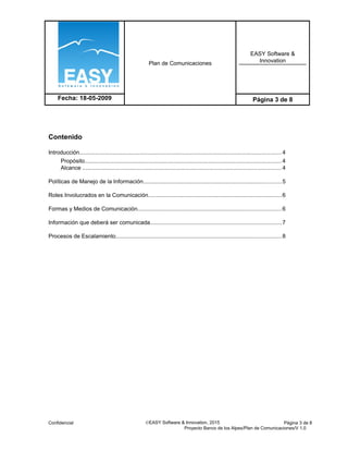Plan de Comunicaciones
EASY Software &
Innovation
Fecha: 18-05-2009 Página 3 de 8
Contenido
Introducción...............................................................................................................................4
Propósito............................................................................................................................4
Alcance .............................................................................................................................4
Políticas de Manejo de la Información.......................................................................................5
Roles Involucrados en la Comunicación....................................................................................6
Formas y Medios de Comunicación..........................................................................................6
Información que deberá ser comunicada...................................................................................7
Procesos de Escalamiento........................................................................................................8
Confidencial ©EASY Software & Innovation, 2015 Página 3 de 8
Proyecto Banco de los Alpes/Plan de Comunicaciones/V 1.0
 