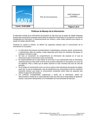 Plan de Comunicaciones
EASY Software &
Innovation
Fecha: 18-05-2009 Página 5 de 8
Políticas de Manejo de la Información
El adecuado manejo de la información del proyecto es vital para que el equipo de trabajo disponga
siempre del conocimiento necesario sobre todos los aspectos involucrados en el proyecto y se evite la
ambigüedad de información, el desconocimiento por omisión y otras malas prácticas que supone un
equipo de trabajo desinformado.
Teniendo en cuenta lo anterior, se definen las siguientes políticas para la comunicación de la
información en el proyecto:
• La información del proyecto correspondiente a metodologías, procesos, planes, proyecciones,
y estimaciones debe ser pública y estar disponible para todos los miembros del equipo en
cualquier momento y lugar.
• Se crea un mecanismo de compartimiento de información del proyecto en el cual se
almacenará toda la información antes mencionada.
• Es responsabilidad de los roles lideres el comunicar a sus subordinados toda la información
necesaria para que ellos estén al tanto de los sucesos relevantes en el proyecto, así como de
los objetivos, hitos y metas que se deben alcanzar en todo momento del ciclo de vida del
proyecto.
• Se considera el conocimiento como uno de los activos más importantes del equipo de trabajo,
razón por la cual se implementan vías de transferencia de conocimiento entre los miembros
buscando siempre que exista un conocimiento compartido sobre todos los aspectos que
afectan la ejecución del proyecto.
• Los conflictos, ambigüedades, sugerencias y dudas con la información, deben ser
direccionados a través de un canal específico para que este sea el responsable de gestionar,
aclarar y solucionar directamente con el interesado los inconvenientes de este tipo.
Confidencial ©EASY Software & Innovation, 2015 Página 5 de 8
Proyecto Banco de los Alpes/Plan de Comunicaciones/V 1.0
 