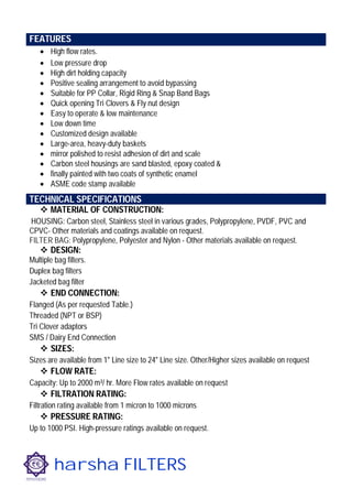 harsha FILTERS
 High flow rates.
 Low pressure drop
 High dirt holding capacity
 Positive sealing arrangement to avoid bypassing
 Suitable for PP Collar, Rigid Ring & Snap Band Bags
 Quick opening Tri Clovers & Fly nut design
 Easy to operate & low maintenance
 Low down time
 Customized design available
 Large-area, heavy-duty baskets
 mirror polished to resist adhesion of dirt and scale
 Carbon steel housings are sand blasted, epoxy coated &
 finally painted with two coats of synthetic enamel
 ASME code stamp available
 MATERIAL OF CONSTRUCTION:
HOUSING: Carbon steel, Stainless steel in various grades, Polypropylene, PVDF, PVC and
CPVC- Other materials and coatings available on request.
FILTER BAG: Polypropylene, Polyester and Nylon - Other materials available on request.
 DESIGN:
Multiple bag filters.
Duplex bag filters
Jacketed bag filter
 END CONNECTION:
Flanged (As per requested Table.)
Threaded (NPT or BSP)
Tri Clover adaptors
SMS / Dairy End Connection
 SIZES:
Sizes are available from 1" Line size to 24" Line size. Other/Higher sizes available on request
 FLOW RATE:
Capacity: Up to 2000 m³/ hr. More Flow rates available on request
 FILTRATION RATING:
Filtration rating available from 1 micron to 1000 microns
 PRESSURE RATING:
Up to 1000 PSI. High-pressure ratings available on request.
FEATURES
TECHNICAL SPECIFICATIONS
 
