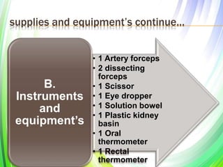 supplies and equipment’s continue…
• 1 Artery forceps
• 2 dissecting
forceps
• 1 Scissor
• 1 Eye dropper
• 1 Solution bowel
• 1 Plastic kidney
basin
• 1 Oral
thermometer
• 1 Rectal
thermometer
B.
Instruments
and
equipment’s
 