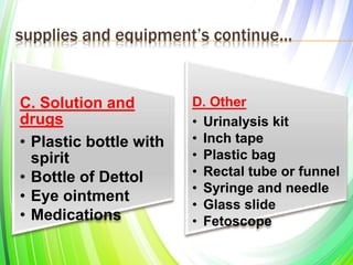 supplies and equipment’s continue…
C. Solution and
drugs
• Plastic bottle with
spirit
• Bottle of Dettol
• Eye ointment
• Medications
D. Other
• Urinalysis kit
• Inch tape
• Plastic bag
• Rectal tube or funnel
• Syringe and needle
• Glass slide
• Fetoscope
 