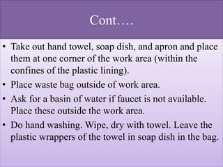 Cont….
• Take out hand towel, soap dish, and apron and place
them at one corner of the work area (within the
confines of the plastic lining).
• Place waste bag outside of work area.
• Ask for a basin of water if faucet is not available.
Place these outside the work area.
• Do hand washing. Wipe, dry with towel. Leave the
plastic wrappers of the towel in soap dish in the bag.
 