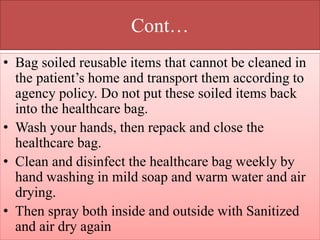 Cont…
• Bag soiled reusable items that cannot be cleaned in
the patient’s home and transport them according to
agency policy. Do not put these soiled items back
into the healthcare bag.
• Wash your hands, then repack and close the
healthcare bag.
• Clean and disinfect the healthcare bag weekly by
hand washing in mild soap and warm water and air
drying.
• Then spray both inside and outside with Sanitized
and air dry again
 