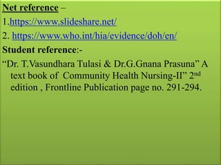 Net reference –
1.https://www.slideshare.net/
2. https://www.who.int/hia/evidence/doh/en/
Student reference:-
“Dr. T.Vasundhara Tulasi & Dr.G.Gnana Prasuna” A
text book of Community Health Nursing-II” 2nd
edition , Frontline Publication page no. 291-294.
 