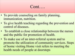 Cont….
• To provide counseling on family planning,
immunization, nutrition.
• To give health teaching regarding the prevention and
control of diseases.
• To establish a close relationship between the nurses
and the public for promotion of health.
• To make use of an inter-referral system and to
promote the utilization of community services. Steps
of home visiting Home visit refers to meeting the
health needs of people at doorsteps
 