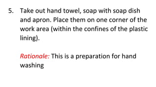 5. Take out hand towel, soap with soap dish
and apron. Place them on one corner of the
work area (within the confines of the plastic
lining).
Rationale: This is a preparation for hand
washing
 