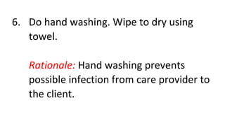 6. Do hand washing. Wipe to dry using
towel.
Rationale: Hand washing prevents
possible infection from care provider to
the client.
 