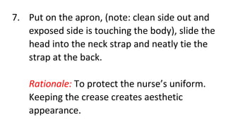 7. Put on the apron, (note: clean side out and
exposed side is touching the body), slide the
head into the neck strap and neatly tie the
strap at the back.
Rationale: To protect the nurse’s uniform.
Keeping the crease creates aesthetic
appearance.
 
