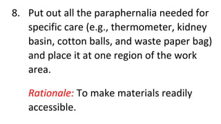 8. Put out all the paraphernalia needed for
specific care (e.g., thermometer, kidney
basin, cotton balls, and waste paper bag)
and place it at one region of the work
area.
Rationale: To make materials readily
accessible.
 