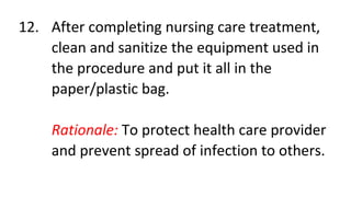 12. After completing nursing care treatment,
clean and sanitize the equipment used in
the procedure and put it all in the
paper/plastic bag.
Rationale: To protect health care provider
and prevent spread of infection to others.
 