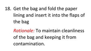 18. Get the bag and fold the paper
lining and insert it into the flaps of
the bag
Rationale: To maintain cleanliness
of the bag and keeping it from
contamination.
 