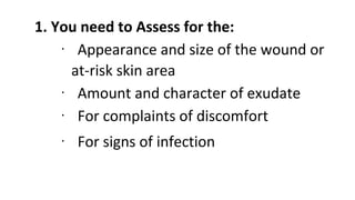1. You need to Assess for the:
∙ Appearance and size of the wound or
at-risk skin area
∙ Amount and character of exudate
∙ For complaints of discomfort
∙ For signs of infection
 
