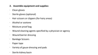 2. Assemble equipment and supplies:
∙ Clean gloves
∙ Sterile gloves (optional)
∙ Hair scissors or clippers (for hairy areas)
∙ Alcohol or acetone
∙ Moisture proof bag
∙ Wound cleaning agents specified by a physician or agency
∙ Wound barrier dressing
∙ Bandage Scissors
∙ Paper tape
∙ Variety of gauze dressing and pads
∙ Sterile kidney basin
 