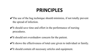PRINCIPLES
✔The use of the bag technique should minimize, if not totally prevent
the spread of infection.
✔It should save time and effort in the performance of nursing
procedures.
✔It should not overshadow concern for the patient.
✔It shows the effectiveness of total care given to individual or family.
✔It should contain all necessary articles and equipment.
 