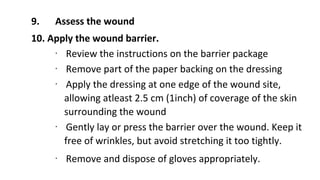 9. Assess the wound
10. Apply the wound barrier.
∙ Review the instructions on the barrier package
∙ Remove part of the paper backing on the dressing
∙ Apply the dressing at one edge of the wound site,
allowing atleast 2.5 cm (1inch) of coverage of the skin
surrounding the wound
∙ Gently lay or press the barrier over the wound. Keep it
free of wrinkles, but avoid stretching it too tightly.
∙ Remove and dispose of gloves appropriately.
 