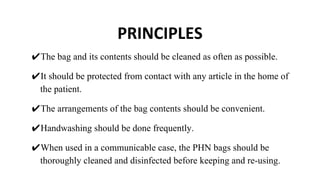 PRINCIPLES
✔The bag and its contents should be cleaned as often as possible.
✔It should be protected from contact with any article in the home of
the patient.
✔The arrangements of the bag contents should be convenient.
✔Handwashing should be done frequently.
✔When used in a communicable case, the PHN bags should be
thoroughly cleaned and disinfected before keeping and re-using.
 