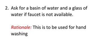 2. Ask for a basin of water and a glass of
water if faucet is not available.
Rationale: This is to be used for hand
washing
 