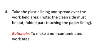 4. Take the plastic lining and spread over the
work field area. (note: the clean side must
be out, folded part touching the paper lining).
Rationale: To make a non-contaminated
work area.
 
