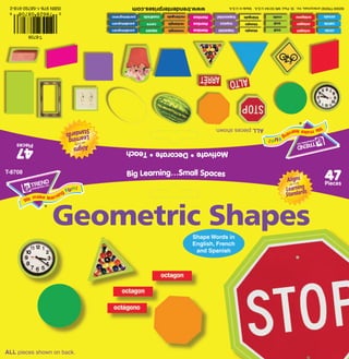 ALL pieces shown on back.
                                                                   and Spanish
                                                                  English, French
                                                                  Shape Words in
                    Geometric Shapes
 Pieces
                                                                         Big Learning…Small Spaces                              T-8708
 47
                                                                         Motivate • Decorate • Teach                       47
                                                                                                                          Pieces
                                                ALL pieces shown.
                                                                                                                       T-8708
                                                                                                               0   78628 08708      6
©2009 TREND enterprises, Inc. St. Paul, MN 55164 U.S.A. Made in U.S.A.         www.trendenterprises.com
                                                                               www.trendenterprises.com
                                                                               www.trendenterprises.com
                                                                               www.trendenterprises.com
                                                                               www.trendenterprises.com
                                                                               www.trendenterprises.com
                                                                               www.trendenterprises.com
                                                                               www.trendenterprises.com        ISBN 978-1-58792-918-2
 