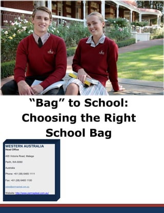“Bag” to School: Choosing the Right School Bag WESTERN AUSTRALIA Head Office 455 Victoria Road, Malaga Perth, WA 6090 Australia Phone: +61 (08) 6465 1111 Fax: +61 (08) 6465 1100 sales@permapleat.com.au Website: http://www.permapleat.com.au/  