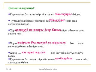 Үргэлжлэл асуултууд:

      Гурвалжинд багтасан тойргийн төв нь Биссектрис байдаг.
                                             …

                                   Талуудаас
     Гурвалжинд багтсан тойргийн төв ................. Ижил зайд
   алслагдсан байдаг.

        оройнууд нь тойрог дээр байвал
    Хэрэв ........................................... тойрогт багтсан олон
   өнцөгт гэнэ.


    Хэрэв тойрогт б ү х талууд нь ш ү ргэсэн
          ......................................................................   бол   олон
   өнцөгтөд багтсан бтойрог гэнэ.

     Хэрэв … нэг нумд тулсан          бол багтсан өнцгүүд тэнцүү
   байна.
     Гурвалжныг багтаасан тойргийн төв нь оройнуудаас ижил зайд
                                             ......
   алслагдсан байна.

21.04.12                                    Багтсан ба багтаасан тойрог
 