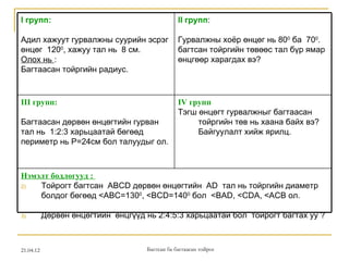 I групп:                                         II групп:

Адил хажуут гурвалжны суурийн эсрэг              Гурвалжны хоёр өнцөг нь 800 ба 700.
өнцөг 1200, хажуу тал нь 8 см.                   багтсан тойргийн төвөөс тал бүр ямар
Олох нь :                                        өнцгөөр харагдах вэ?
Багтаасан тойргийн радиус.


III групп:                                       IV групп
                                                 Тэгш өнцөгт гурвалжныг багтаасан
Багтаасан дөрвөн өнцөгтийн гурван                     тойргийн төв нь хаана байх вэ?
тал нь 1:2:3 харьцаатай бөгөөд                        Байгуулалт хийж ярилц.
периметр нь Р=24см бол талуудыг ол.



Нэмэлт бодлогууд :
2)  Тойрогт багтсан ABCD дөрвөн өнцөгтийн AD тал нь тойргийн диаметр
    болдог бөгөөд <ABC=1300, <BCD=1400 бол <BAD, <CDA, <ACB ол.

3)         Дөрвөн өнцөгтийн өнцгүүд нь 2:4:5:3 харьцаатай бол тойрогт багтах уу ?



21.04.12                             Багтсан ба багтаасан тойрог
 