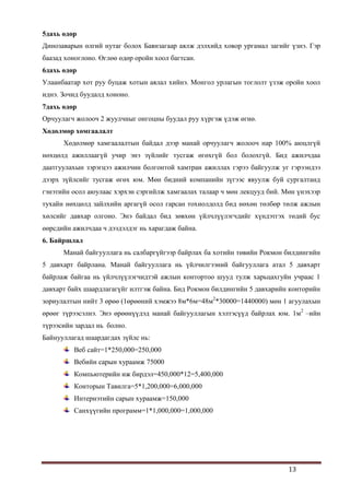 13
5дахь өдөр
Динозаварын өлгий нутаг болох Баянзагаар аялж дэлхийд ховор ургамал загийг үзнэ. Гэр
баазад хоноглоно. Өглөө өдөр оройн хоол багтсан.
6дахь өдөр
Улаанбаатар хот руу буцаж хотын аялал хийнэ. Монгол урлагын тоглолт үзэж оройн хоол
иднэ. Зочид буудалд хононо.
7дахь өдөр
Орчуулагч жолооч 2 жуулчныг онгоцны буудал руу хүргэж үдэж өгнө.
Хөдөлмөр хөмгаалалт
Хөдөлмөр хамгаалалтын байдал дээр манай орчуулагч жолооч нар 100% аюцлгүй
нөхцөлд ажиллаагүй учир энэ зүйлийг тусгаж өгөхгүй бол болохгүй. Бид ажилчдаа
даатгуулахын зэрэгцээ ажилчин болгонтой хамтран ажиллах гэрээ байгуулж уг гэрээндээ
дээрх зүйлсийг тусгаж өгөх юм. Мөн бидний компанийн зүгээс явуулж буй сургалтанд
гэнэтийн осол аюулаас хэрхэн сэргийлж хамгаалах талаар ч мөн лекцууд бий. Мөн үнэхээр
тухайн нөхцөлд зайлхийн аргагүй осол гарсан тохиолдолд бид нөхөн төлбөр төлж ажлын
хөлсийг давхар олгоно. Энэ байдал бид зөвхөн үйлчлүүлэгчдийг хүндэтгэх төдий бус
өөрсдийн ажилчдаа ч дээдэлдэг нь харагдаж байна.
6. Байршлал
Манай байгууллага нь салбаргүйгээр байрлах ба хотийн төвийн Рокмон билдингийн
5 давхарт байрлана. Манай байгууллага нь үйлчилгээний байгууллага атал 5 давхарт
байрлаж байгаа нь үйлчлүүлэгчидтэй ажлын контортоо шууд тулж харьцахгуйн учраас 1
давхарт байх шаардлагагүйг илтгэж байна. Бид Рокмон билдингийн 5 давхарийн конторийн
зориулалтын нийт 3 өрөө (1өрөөний хэмжээ 8м*6м=48м2
*30000=1440000) мөн 1 агуулахын
өрөөг түрээсэлнэ. Энэ өрөөнүүдэд манай байгууллагын хэлтэсүүд байрлах юм. 1м2
–ийн
түрээсийн зардал нь болно.
Байнууллагад шаардагдах зүйлс нь:
Веб сайт=1*250,000=250,000
Вебийн сарын хураамж 75000
Компьютерийн иж бирдэл=450,000*12=5,400,000
Конторын Тавилга=5*1,200,000=6,000,000
Интернэтийн сарын хураамж=150,000
Санхүүгийн программ=1*1,000,000=1,000,000
 