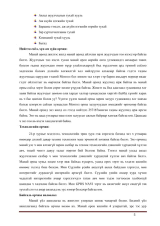 5
Аялал жуулчлалын тухай хууль
Аж ахуйн нэгжийн тухай
Барааны тэмдэг, аж ахуйн нэгжийн нэрийн тухай
Зар сурталчилгааны тухай
Компаний тухай хууль
Бусад
Нийгэм соёл, хүн ам зүйн орчин:
Манай оронд жилээс жилд манай оронд айлчлан ирэх жуулчдын тоо ихэссээр байгаа
билээ. Жуулчдын тоо ихсэх тусам манай орон өөрийн өнгө үзэмжиндээ анхаарал тавих
болсон гадны жуулчдын өмнө нүүр улайлгахааргүй бид нүүдэлчин ард түмний соѐлоо
хадгалсан боловч дэлхийн хөгжилтэй хөл нийлүүлэн алхасаар байгаа гэдгээ гадны
жуулчидад харуулан тэдний Монгол бол зөвхөн тал хээрт гэр барин амьдарч мориор явдаг
гэдэг ойлголтыг нь өөрчилж байгаа билээ. Манай оронд жуулчид ирж байгаа нь манай
орны соѐлд эерэг болон сөрөг нөлөө үзүүлж байгаа. Жишээ нь бид адаглаал гудамжинд хог
хаяж байгаа жуулчдыг цөөхөн олж хардаг халтар хувцасласан хиртэй гбдббд хүнийг харах
нь ч бас цөөхөн болов уу? Үүнээс үүдэн манай орны зарим залуус гудамжинд хог хаяхаа
больж цэвэрхэн сайхан хувцаслан Монгол орны залуучуудын имиджийг өргөсөөр байгаа
билээ. Манай оронд энэ жилд ол гэхэд нийтдээ 257187мянган гадны жуулчид орж ирсэн
байна. Энэ нь цаад утгаараа маш олон залуусыг ажлын байраар хангаж байгаа юм. Цаашдаа
ч энэ тоо нь ихсэх хандлагатай байна.
Технологийн орчин:
21-р зууныг мэдээлэл, технологийн эрин зуун гэж нэрлэсэн бөгөөд энэ ч утгаараа
өнөөдөр дэлхий даяар техник технологи маш эрчимтэй хөгжиж байгаа билээ. Энэ орчинд
манай улс ч мөн ялгаагүй зарим салбар нь техник технологийн дэвшлийг хурдацтай хүлээн
авч, төдий чинээ давуу талыг өөртөө бий болгож байна. Тэгвэл манай улсад аялал
жуулчлалын салбар ч мөн технологийн дэвшлийг хурдацтай хүлээн авч байгаа билээ.
Манай орны хувьд хөдөө хээр явж байхад хүндрэх, усанд орох зэрэг нь хэдхэн жилийн
өмнөөс эхлээд биш болсон. Мөн Сүүлийн үеийн аюулгүй аялах байдлын хэрэгсэл, мөн
интернэтийг дурдахгүй өнгөрхийн аргагүй билээ. Сүүлийн үеийн өндөр хурд хүчин
чадалтай интернэтийн ачаар хэрэглэгчдээ татан авч мөн тэдэн тогтоосон холбоогүй
цаашдаа ч хадгалан байгаа билээ. Мөн GPRS NAVI зэрэг нь аялагчийг аюул саадгүй тав
тухтай сэтгэл амар аялахад нь тус нэмэр болсоор байгаа юм.
Байгаль орчны нөлөөлөл
Манай үйл ажиллагаа нь жинхэнэ улирлын шинж чанартай болно. Бидний үйл
ажиллагаанд байгаль орчны нөлөө их. Манай орон жилийн 4 улиралтай, эрс тэс уур
 