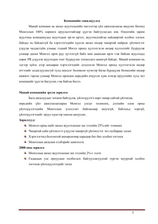7
Компанийн танилцуулга
Манай компани нь аялал жуулчлалийн чиглэлээр үйл ажиллагаагаа явуулах бөгөөд
Монголын 100% хөрөнгө оруулалттайгаар үүсгэн байгуулагдах юм. Одоогийн зарим
жуулчны компаниудад жуулчдын эргэн ирэлт, жуулчидтайгаа найдвартай холбоо тогоох
байдал нь байдаггүй ба хэрэглэгчдийн хүссэн аялал өндөр чанартай найрсаг үйлчилгээг
үзүүлж чаддаггүйн улмаас тэдний Могол оронд хүлээлгэсэн өндөр хүлээлтийг бууруулж
улмаар дахин Монгол орон руу зүглэхгүй байх мөн цаашлан ирэх гэж байсан жуулчдад
сөрөг PR үзүүлэн жуулчдын тоог бууруулах тохиолдол цөөнгүй байдаг. Манай компани нь
эдгээр зүйлс дээр анхааран хэрэглэгчдийг дээдэлсэн Монгол оронд хүлээлгэсэн өндөр
итгэлийг алдагдуулахгуй тулд шилдэг боловсон хүчнээр багаа бүрдүүлж бизнесийн өндөр
амжилт гарган улмаар Монгол орондоо өөрсдийн өчүүхэн хувь нэмэр оруулхийн тулд энэ
компанийг үүсгэн багуулах гэж байгаа билээ.
Манай компанийн эрхэм зорилго:
Багц аялалуудыг зохион байгуулж, үйлчлүүлэгч нарт чанар сайтай үйлчилж,
өөрсдийн үйл ажиллагаагаараа Монгол улсыг төлөөлөх, дэлхийн олон орны
үйлчлүүлэгчдийн Монголын үзэгслэнт байгаалаар аюулгүй, байгальд хоргүй,
үйлчлүүлэгчдийг эрүүл хүнсээр ханган аялуулах.
Зорилтууд:
Монгол орны нийт аялал жуулчлалын зах зээлийн 25%-ийг эзэмших
Чанартай сайн үйлчилгээ үзүүлэн чанаргүй үйлчилгээг энэ салбараас халах
Хэрэглэгчид болгонтой нөхөрсөгөөр харьцаж бат бөх холбоо тогтоох
Монголын аялалын хэлбэрийг шинэчлэх
2008 оны зорилго
Монголын аялал жуулчлалын зах зээлийн 2%-г эзлэх
Гадаадын улс орнуудын холбогдох байгууллагуудтай түргэн шуурхай холбоо
тогтоож үйлчлүүлэгчдийг татах
 