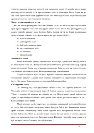 9
тэдэнтэй өрсөлдөх хэмжээнд хүрэхгүй гэж тооцоолон эхний 10 жилийн дотор жижиг
компаниудын зах зээлийг эзлэх зорилготой ажиллана гэж төлөвлөсөн байгаа. Харин нэгэнт
зах зээлд өөрийн гэсэн байр суурьтай болсон цагт аялал жуулчлалын акул компаниудтай
өрсөлдөх хэмжээнд очно гэж дүгнэж байгаа юм.
Хэрэглэгчдэд хүргэх бүтээгдэхүүн
Бид нэг олдсон үйлчлүүлэгчдээ алдахгүйн тулд, тэдэнд энэ насандаа мартхааргүй дахин
ирэх хүсэл төрүүлэм гайхалтай аялалуудыг санал болнох билээ. Бид үйлчлүүлэгчиддээ
доорхи төрлийн аялалыг санал болгоно байгаа бөгөөд эдгээр нь бусад компаниудын
аялалтай адил мэт боловч аялал болгон өөрийн ялгарах онцлогтой билээ.
Адал явдалт аялал
Соѐл түүхийн аялал
Байгалийн үзэгслэнт аялал
Үндэсний баярын аялал
Богино аялал
Ерөнхий аялал
Адал явдалт аялал
Манай компанийн үйлчлүүлэгчдэд санал болгож буй сүнирхүлтой аялалуудын нэг
нь адал явдалт аялал юм. Энэнд Монгол орны гайхамшигт үзэгслэнт газруудаар мориор
аялах морин аялал, Өндөр уулс нуруудаар явган аялах, Говь цөл нутгаар тэмээгээр аялах
тэмээн аялал, Мотоциклон аялал, Загасчлах аялал зэрэг орж байгаа юм.
Дээрхи аялалуудын ихэнх нь бусад жуулчны компаниуд явуулдаг боловч загасчлах
мотоциклийн аялалыг Монголд олон компани явуулдаагүй нь судалгаагаар нотлогдсон
билээ. Ийм учраас бидэнд өчөөхэн ч гэсэн давуу байдал үүсч байна.
Соёл түүхийн аялал
Энэ аялалаар бид үйлчлүүлэгчиддээ Чингис хааны үүх түүхийг таниулан эзэн
Чингисийн төрсөн нутгаар аялуулж тэдэнтэй Чингис хааныхаа тухай мэдлэгээ солилцон
Үйлчлүүлэгчиддээ 500 морьтны үзүүлбэрийг үзүүлж, Монгол орны эртний нийслэл хар
хорин хот зэргээр аялуулан Монгол орны тухайн үеийн аж амьдрал соѐлыг мэдрүүлэх юм.
Байгалийн үзэгслэнт аялал
Манай компани нь үйлчлүүлэгддээ энэ насандаа мартхааргүй дурсамжтай болоход
нь тусалж байгалийн үзэгслэнт аялалыг зохион байгуулж байгаа юм. Энэ аялал нь Монгол
орны үзэгслэнт байгалиудаар явган болон морьтой эсвэл мотоуиклоор аялахыг санал
болгож байгаа юм. Өдөр нь дэлхийн улаан номонд багтдаг ховор ан амьтан, ургамао
шувуудыг ажиглангаа үзэгслэнт байгалаар аялана. Шөнөдөө тэнгэрийн оддыг алган дээр
буй мэт харах сайхан боломжыг олгож байгаа юм.
 