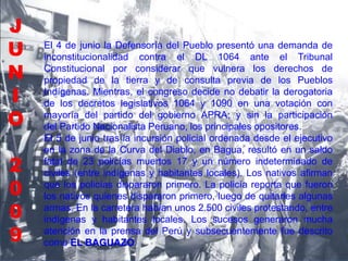 El 4 de junio la Defensoría del Pueblo presentó una demanda de
inconstitucionalidad contra el DL 1064 ante el Tribunal
Constitucional por considerar que vulnera los derechos de
propiedad de la tierra y de consulta previa de los Pueblos
Indígenas. Mientras, el congreso decide no debatir la derogatoria
de los decretos legislativos 1064 y 1090 en una votación con
mayoría del partido del gobierno APRA; y sin la participación
del Partido Nacionalista Peruano, los principales opositores.
El 5 de junio tras la incursión policial ordenada desde el ejecutivo
en la zona de la Curva del Diablo, en Bagua, resultó en un saldo
fatal de 23 policías muertos 17 y un número indeterminado de
civiles (entre indígenas y habitantes locales). Los nativos afirman
que los policías dispararon primero. La policía reporta que fueron
los nativos quienes dispararon primero, luego de quitarles algunas
armas. En la carretera habían unos 2.500 civiles protestando, entre
indígenas y habitantes locales. Los sucesos generaron mucha
atención en la prensa del Perú y subsecuentemente fue descrito
como EL BAGUAZO.
J
U
N
I
O
2
0
0
9
 