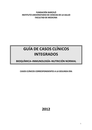 FUNDACIÓN BARCELÓ
   INSTITUTO UNIVERSITARIO DE CIENCIAS DE LA SALUD
               FACULTAD DE MEDICINA




     GUÍA DE CASOS CLÍNICOS
          INTEGRADOS
BIOQUÍMICA–INMUNOLOGÍA–NUTRICIÓN NORMAL


  CASOS CLÍNICOS CORRESPONDIENTES A LA SEGUNDA ERA




                      2012


                                                     1
 