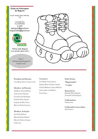 Clube de Patinagem
    de Baguim

Rua D. António Castro Meireles,
             723


       Tel.224801840
       Fax.224894836
        e-mail:
 cpbaguim@gmail.com
baguimzinho@gmail.com




  Patinar pelo Baguim,
é um prazer para mim!...


            http://
   clubepatinagembaguim.b
        logspot.com/




     Presidente da Direcção:           Treinadores:                     Ficha Técnica
     Lina Maria Santos Correia Costa   Luís Filipe Gomes Sereno         “Baguimzinho”
                                       Andreia Maria da Silva Cardoso   5ª edição
     Membros da Direcção:              Cláudia Marlene Campos Moreira

     Adalberto Pereira Martins         Diana Isabel Leal Ribeiro        Responsáveis:
     António José Almeida              Nuno Bessa                       Manuela Maria Baptista
                                                                        Fernando José Rodrigues
     Fernando José Rodrigues
     Gabriela Pinto Ferreira                                            Colaboradores:
     Joaquim da Silva Torres                                            Fátima Lima
     Maria de Fátima Ferreira
                                                                        Colaboradores nesta edição:
                                                                        Inês Ferreira
     Membros da Secção:
     Ana Paula Barbosa
     Manuela Maria Baptista
     Maria de Fátima Sampaio
     Paula Cruz
 