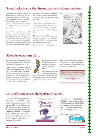 Santa Ludovina de Sheidmam, padroeira dos patinadores
Santa Ludovina Schiedam, nasceu na       Sua família ficava irritada com a situa-    sys-
Holanda no ano 1380, filha de uma        ção e muitos diziam que ela mentia e
família muito pobre. Quando tinha        que tudo o que lhe acontecia era casti-
apenas 15 anos de idade, sofreu um       go do céu.
grave acidente quando andava de
patins no gelo, escorregou e, perdendo   Todos ficaram espantados quando
o equilíbrio, caiu e não mais conse-     descobriram que Santa Ludovina não
guiu andar.                              comia nenhuma migalha de pão há
                                         mais de sete anos e também não bebia
A partir deste acontecimento sua vida    água.
tornou-se um sofrimento demasiado
grande para uma garota de apenas 15      Morreu no ano de 1433, confirmando
anos, pois gerou muitas feridas inter-   que conversava com os anjos da guar-
nas e externas em seu corpo que não      da, Nossa Senhora e até mesmo Jesus
cicatrizavam nunca, chegando até mes-    e que fora totalmente feliz.
mo muitas vezes a expor-lhe os ossos.    Fonte: http://www.catolicanet.com/




Sê repórter por um dia....
O “Baguimzinho” precisa da tua cola-                   Assim, ficamos à espera       Estas são apenas algumas sugestões,
boração, pois pretende ser um espaço                   da tua reportagem ou          que, com toda a certeza, despertarão
de divulgação partilhado do CPB.                       testemunho enquanto           em ti a vontade de nos brindares com
Nesta 1º edição, destacamos essencial-                 atleta de Patinagem           um texto da tua autoria.
mente os nossos atletas que, na época                  Artística.
de 2009, se distinguiram em provas                      Faz o relato da tua parti-     Contamos com a tua colaboração!
internacionais, mas, para nós, todos                   cipação numa prova ou         Participa, enviando o teu texto e foto(s)
os atletas do Clube de Patinagem de      num campeonato, partilha o teu gos-                           para
Baguim são exemplo de dedicação,         to pela patinagem , elabora o retrato
                                                                                             cpbaguim@gmail.com
esforço e empenho, pelo que a todos      de um atleta do teu clube que admi-
queremos dar voz e visibilidade.         res....




Leitura(s) para jovens desportista e não só...
Fica em Forma: Como praticar                                                         mensalmente, a revista digital
desporto e ser saudável encoraja                                                     “Giggle”, uma revista juvenil que
os jovens a praticar exercício físico,                                               aborda temas como Moda, Músi-
exercitando o corpo da forma que                                                     ca, Desporto, Ideias, Passatem-
ele precisa, enquanto se divertem!                                                   pos… Disponível, mensalmente,
É um dos seis títulos da colecção                                                    em http://giggle.clix.pt
“Superadolescente”, editada pela
Porto Editora, que oferece aos                                                       Não percas e boas leituras!...
jovens orientação para fazerem as                                            Não
melhores opções em todos os                                                  per-
aspectos da sua vida.                                                        cas,


Edição de Ano Novo                                                                                                   Página 3
 