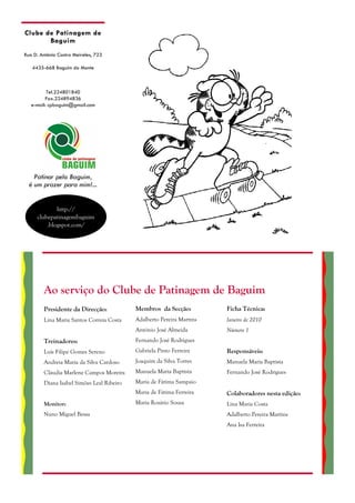 Clube de Patinagem de
       Baguim
Rua D. António Castro Meireles, 723

   4435-668 Baguim do Monte



          Tel.224801840
         Fax.224894836
   e-mail: cpbaguim@gmail.com




    Patinar pelo Baguim,
  é um prazer para mim!...


             http://
     clubepatinagembaguim
         .blogspot.com/




        Ao serviço do Clube de Patinagem de Baguim
        Presidente da Direcção:            Membros da Secção:          Ficha Técnica:
        Lina Maria Santos Correia Costa    Adalberto Pereira Martins   Janeiro de 2010
                                           António José Almeida        Número 1
        Treinadores:                       Fernando José Rodrigues
        Luís Filipe Gomes Sereno           Gabriela Pinto Ferreira     Responsáveis:
        Andreia Maria da Silva Cardoso     Joaquim da Silva Torres     Manuela Maria Baptista
        Cláudia Marlene Campos Moreira     Manuela Maria Baptista      Fernando José Rodrigues
        Diana Isabel Simões Leal Ribeiro   Maria de Fátima Sampaio
                                           Maria de Fátima Ferreira    Colaboradores nesta edição:
        Monitor:                           Maria Rosário Sousa         Lina Maria Costa
        Nuno Miguel Bessa                                              Adalberto Pereira Martins
                                                                       Ana Isa Ferreira
 