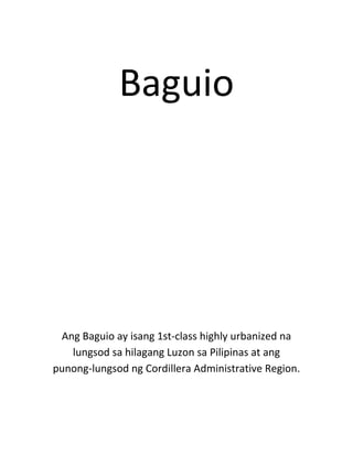 Baguio




 Ang Baguio ay isang 1st-class highly urbanized na
   lungsod sa hilagang Luzon sa Pilipinas at ang
punong-lungsod ng Cordillera Administrative Region.
 