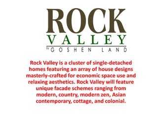 Rock Valley is a cluster of single-detached
 homes featuring an array of house designs
masterly-crafted for economic space use and
relaxing aesthetics. Rock Valley will feature
   unique facade schemes ranging from
    modern, country, modern zen, Asian
   contemporary, cottage, and colonial.
 