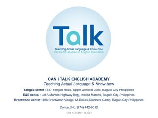 TALK ACADEMY @2014
CAN I TALK ENGLISH ACADEMY
Teaching Actual Language & Know-how
Yangco center : #37 Yangco Road, Upper General Luna, Baguio City, Philippines
E&E center : Lot A Marcos Highway Brgy, Imelda Marcos, Baguio City, Philippines
Brentwood center : #86 Brentwood Village, M. Roxas,Teachers Camp, Baguio City Philippines
Contact No. (074) 442-6012
 