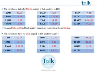 TALK ACADEMY @2014
The enrollment dates for Manila airport in Talk academy in 2014
1 JAN 12, 26 5 MAY 4, 18 9 SEP 7, 21
2 FEB 9, 23 6 JUN 1, 15, 29 10 OCT 5, 19
3 MAR 9, 23 7 JUL 13, 27 11 NOV 2, 16, 30
4 APR 6, 20 8 AUG 10, 24 12 DEC 14, 28
The enrollment dates for Clark airport in Talk academy in 2014
1 JAN 5, 19 5 MAY 11, 25 9 SEP 14, 28
2 FEB 2, 16 6 JUN 8, 22 10 OCT 12, 26
3 MAR 2, 16, 30 7 JUL 6, 20 11 NOV 9, 23
4 APR 13, 27 8 AUG 3, 7, 31 12 DEC 7, 21
In case of Cebu pacific in Manila airport , students are required to arrive on Monday.
 