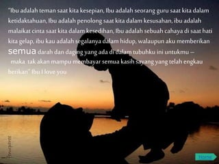 “Ibu adalahteman saatkitakesepian,Ibu adalahseorang guru saatkitadalam
ketidaktahuan,Ibu adalah penolong saatkitadalam kesusahan,ibuadalah
malaikatcintasaatkitadalam kesedihan,Ibu adalah sebuah cahayadi saathati
kitagelap, ibu kauadalah segalanyadalam hidup, walaupun akumemberikan
semua darah dan daging yang ada di dalam tubuhku ini untukmu –
maka tak akanmampu membayar semua kasihsayangyang telah engkau
berikan” Ibu I love you
Home
 