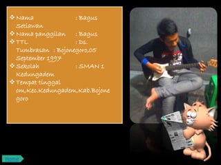 Nama : Bagus
Setiawan
Nama panggilan : Bagus
TTL : Ds.
Tumbrasan : Bojonegoro,05
September 1997
Sekolah : SMAN 1
Kedungadem
Tempat tinggal
om,Kec.Kedungadem,Kab.Bojone
goro
Home
 