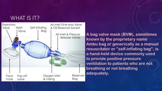 WHAT IS IT?
A bag valve mask (BVM), sometimes
known by the proprietary name
Ambu bag or generically as a manual
resuscitat...