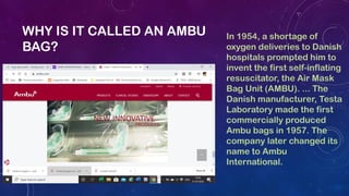 WHY IS IT CALLED AN AMBU
BAG?
In 1954, a shortage of
oxygen deliveries to Danish
hospitals prompted him to
invent the firs...
