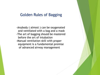 Golden Rules of Bagging
-Anybody ( almost ) can be oxygenated
and ventilated with a bag and a mask
-The art of bagging should be mastered
before the art of intubation
-Manual ventilation skill with proper
equipment is a fundamental premise
of advanced airway management
 
