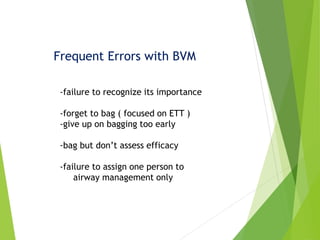 Frequent Errors with BVM
-failure to recognize its importance
-forget to bag ( focused on ETT )
-give up on bagging too early
-bag but don’t assess efficacy
-failure to assign one person to
airway management only
 