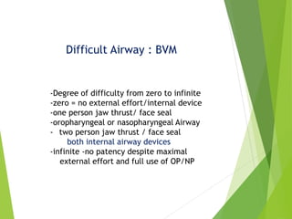 Difficult Airway : BVM
-Degree of difficulty from zero to infinite
-zero = no external effort/internal device
-one person jaw thrust/ face seal
-oropharyngeal or nasopharyngeal Airway
- two person jaw thrust / face seal
both internal airway devices
-infinite -no patency despite maximal
external effort and full use of OP/NP
 
