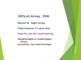 Difficult Airway : BVM
-Remove FB - Magill forceps
-Triple maneuver if c-spine clear
Head tilt, jaw lift, mouth opening
-Nasopharyngeal or oropharyngeal
airway
-two-person, four-hand technique
 