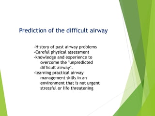 Prediction of the difficult airway
-History of past airway problems
-Careful physical assessment
-knowledge and experience to
overcome the "unpredicted
difficult airway".
-learning practical airway
management skills in an
environment that is not urgent
stressful or life threatening
 